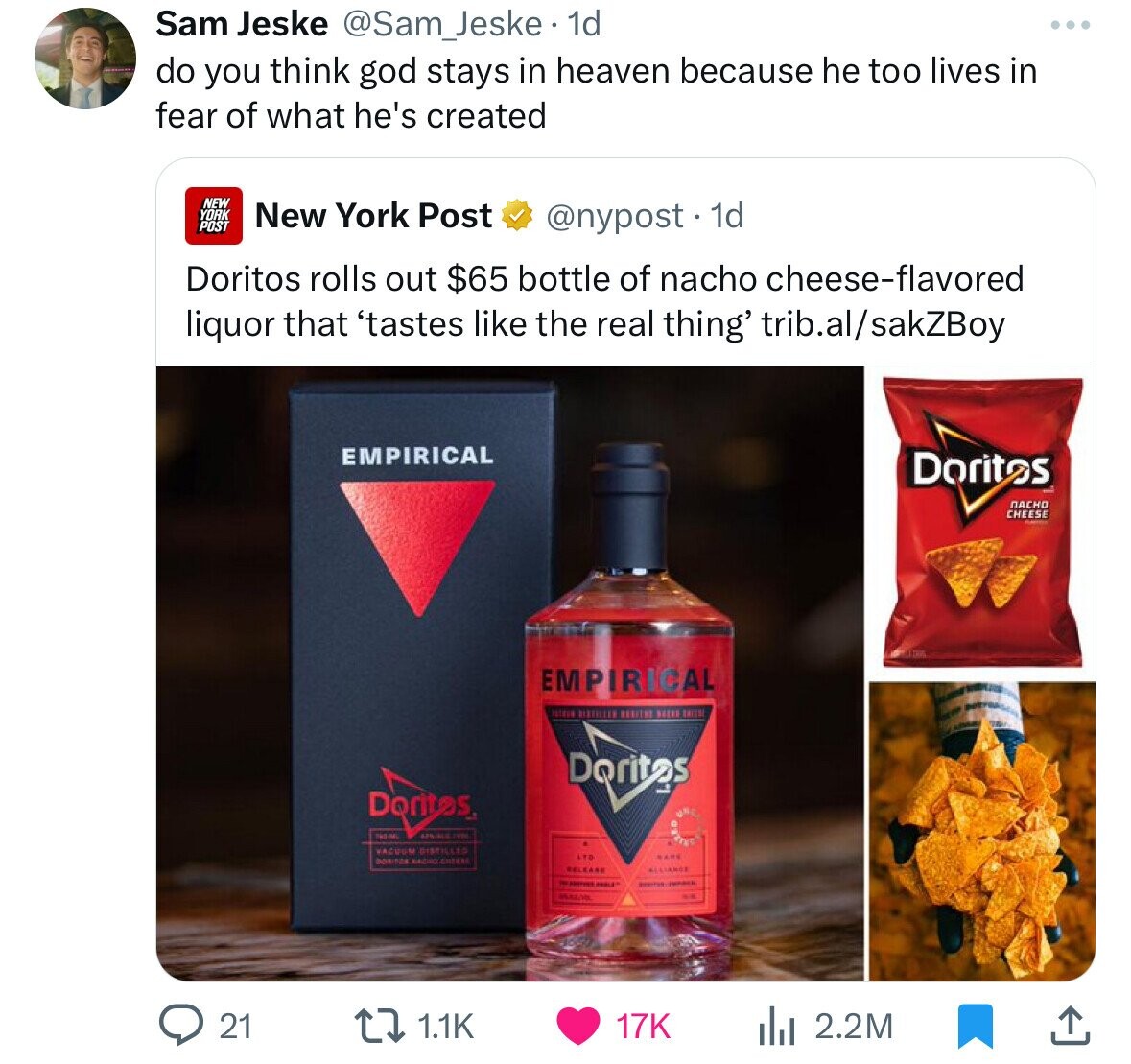 Sam Jeske @Sam_Jeske. 1d do you think god stays in heaven because he too lives in fear of what he's created NEW YORK New York Post POST @nypost. 1d Doritos rolls out $65 bottle of nacho cheese-flavored liquor that 'tastes like the real thing' trib.al/sakZBoy EMPIRICAL Doritos NACHO CHEESE EMPIRICAL BISTELLET ESESTED SEEES Doritos Doritas 145-ML THE VACUUM DISTILLED KARE ATO DONITOR NACHO CHEERI RELEARE ALLIANCE - aceires 21 1.1K 17K 2.2M 