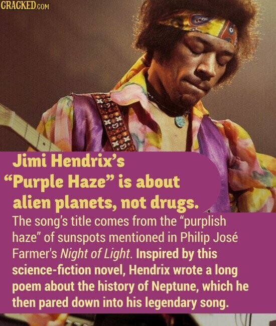 CRACKED.COM Jimi Hendrix's Purple Haze is about alien planets, not drugs. The song's title comes from the purplish haze of sunspots mentioned in Philip José Farmer's Night of Light. Inspired by this science-fiction novel, Hendrix wrote a long poem about the history of Neptune, which he then pared down into his legendary song.