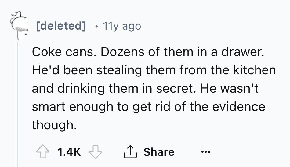 [deleted] 11y ago Coke cans. Dozens of them in a drawer. He'd been stealing them from the kitchen and drinking them in secret. Не wasn't smart enough to get rid of the evidence though. Share 1.4K ... 