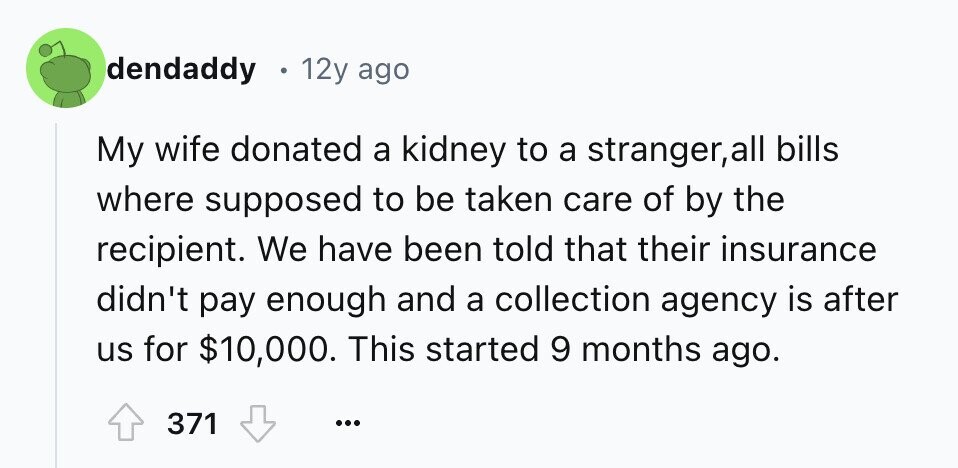 dendaddy 12y ago My wife donated a kidney to a stranger,all bills where supposed to be taken care of by the recipient. We have been told that their insurance didn't pay enough and a collection agency is after us for $10,000. This started 9 months ago. 371 ...