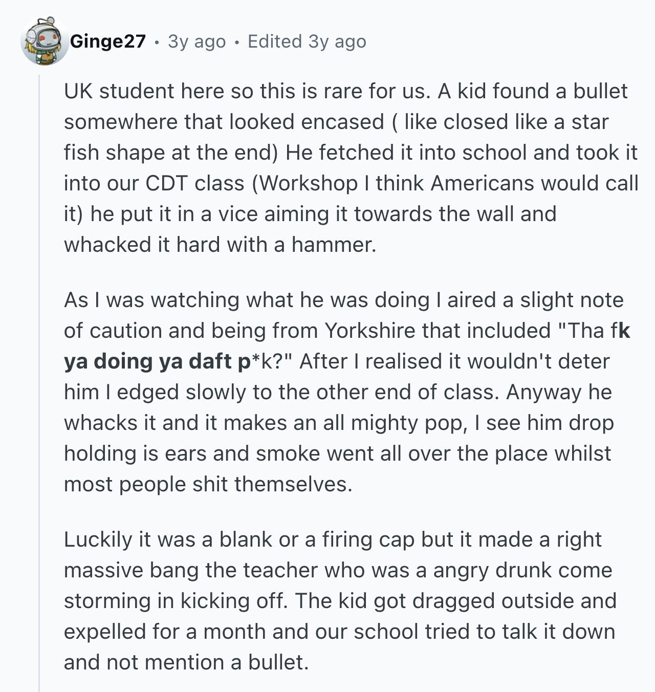 Ginge27 3y ago Edited 3y ago UK student here so this is rare for us. A kid found a bullet somewhere that looked encased (like closed like a star fish shape at the end) Не fetched it into school and took it into our CDT class (Workshop I think Americans would call it) he put it in a vice aiming it towards the wall and whacked it hard with a hammer. As I was watching what he was doing aired a slight note of caution and being from Yorkshire that included Tha fk ya doing ya daft p*k? After I
