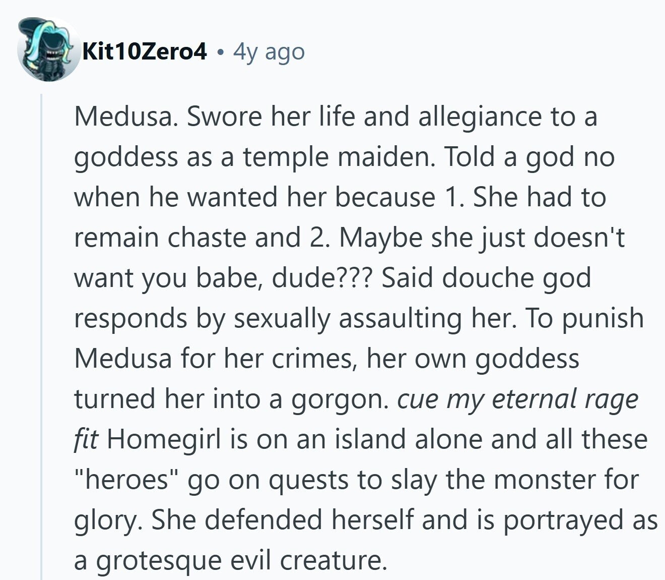 Kit10Zero4 4y ago Medusa. Swore her life and allegiance to a goddess as a temple maiden. Told a god no when he wanted her because 1. She had to remain chaste and 2. Maybe she just doesn't want you babe, dude??? Said douche god responds by sexually assaulting her. To punish Medusa for her crimes, her own goddess turned her into a gorgon. cue my eternal rage fit Homegirl is on an island alone and all these heroes go on quests to slay the monster for glory. She defended herself and is portrayed as a grotesque evil creature.