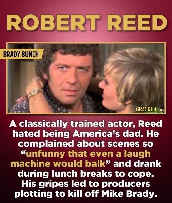 ROBERT REED BRADY BUNCH CRACKED.COM A classically trained actor, Reed hated being America's dad. Не complained about scenes so unfunny that even a laugh machine would balk and drank during lunch breaks to cope. His gripes led to producers plotting to kill off Mike Brady.