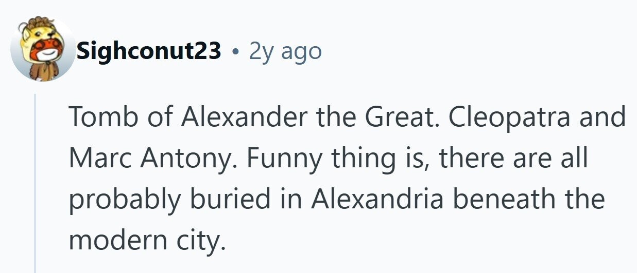 Sighconut23 . 2y ago Tomb of Alexander the Great. Cleopatra and Marc Antony. Funny thing is, there are all probably buried in Alexandria beneath the modern city. 