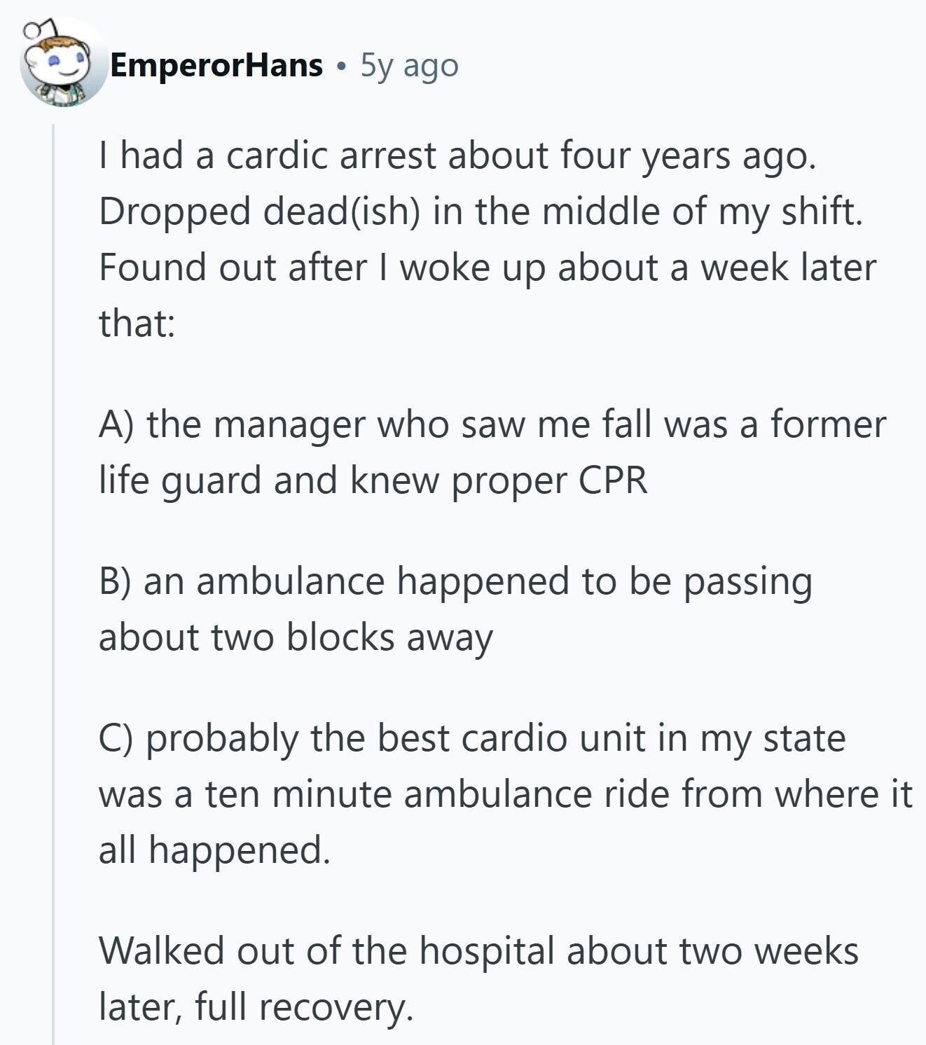 EmperorHans 5y ago I had a cardic arrest about four years ago. Dropped dead(ish) in the middle of my shift. Found out after I woke up about a week later that: A) the manager who saw me fall was a former life guard and knew proper CPR B) an ambulance happened to be passing about two blocks away C) probably the best cardio unit in my state was a ten minute ambulance ride from where it all happened. Walked out of the hospital about two weeks later, full recovery. 