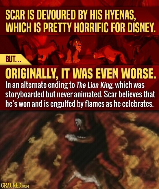 SCAR IS DEVOURED BY HIS HYENAS, WHICH IS PRETTY HORRIFIC FOR DISNEY. BUT... ORIGINALLY, IT WAS EVEN WORSE. In an alternate ending to The Lion King, which was storyboarded but never animated, Scar believes that he's won and is engulfed by flames as he celebrates. CRACKED.COM