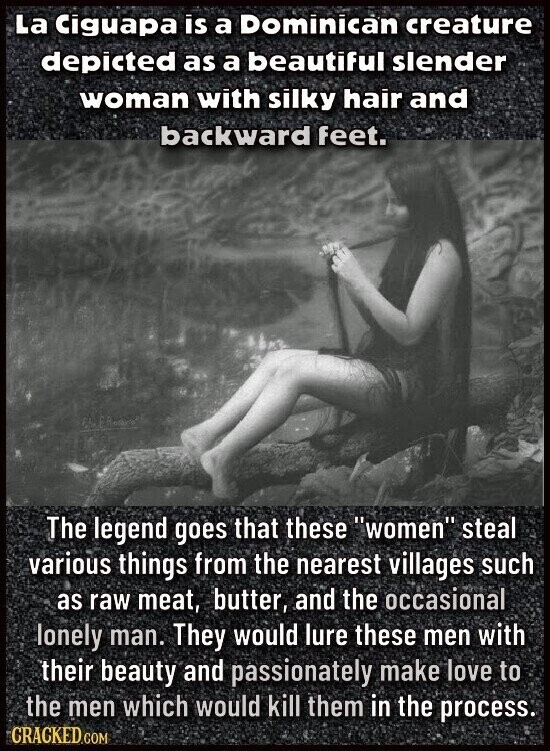 La Ciguapa is a Dominican creature depicted as a beautiful slender woman with silky hair and backward feet. The legend goes that these women steal various things from the nearest villages such as raw meat, butter, and the occasional lonely man. They would lure these men with their beauty and passionately make love to the men which would kill them in the process. GRACKED.COM