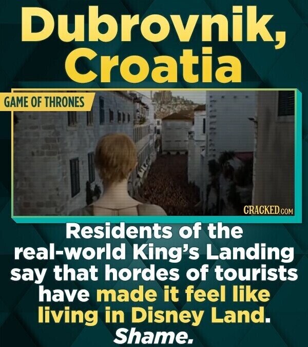 Dubrovnik, Croatia GAME OF THRONES CRACKED.COM Residents of the real-world King's Landing say that hordes of tourists have made it feel like living in Disney Land. Shame.