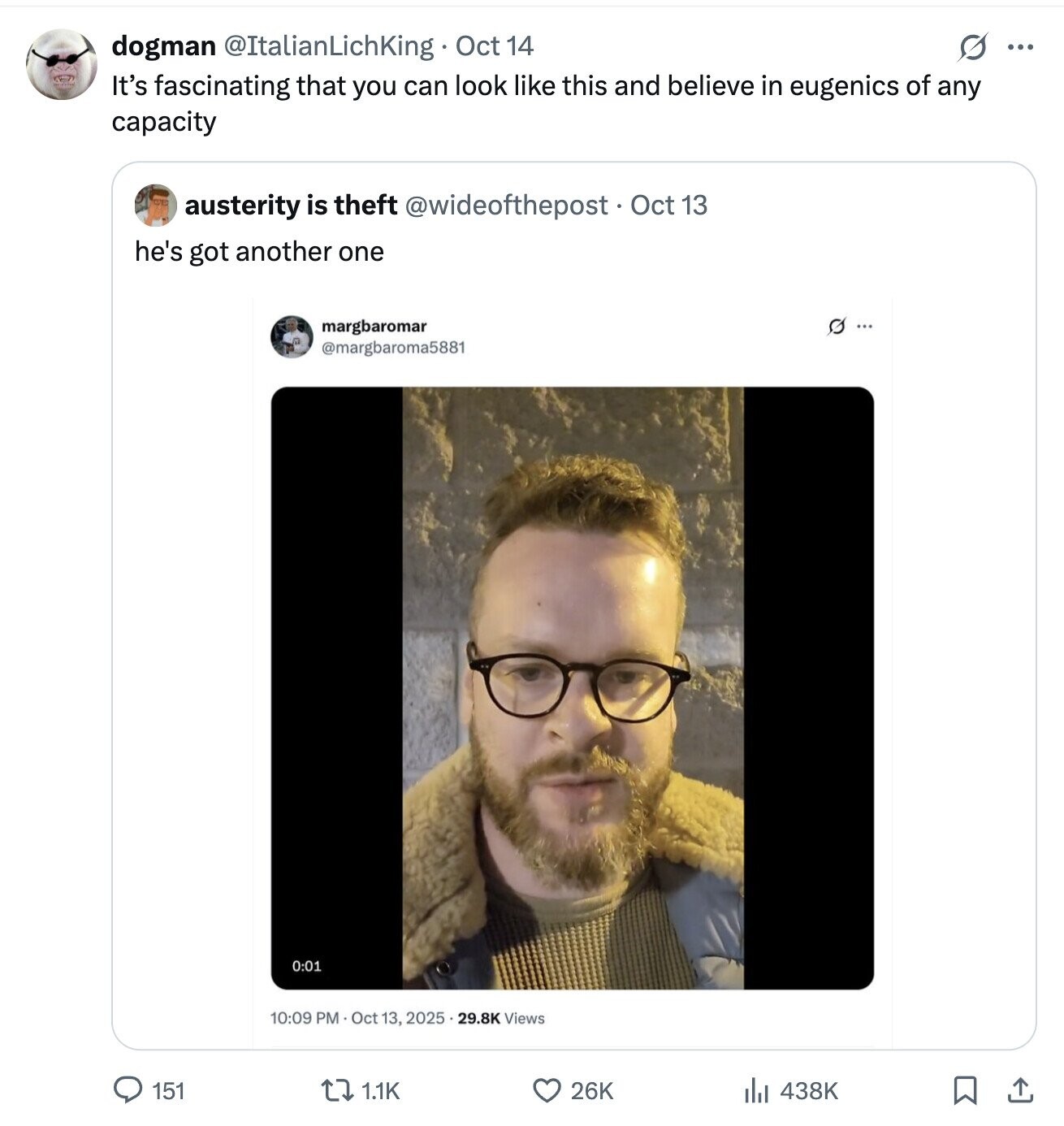 dogman @ItalianLichKing Oct 14 S ... It's fascinating that you can look like this and believe in eugenics of any capacity austerity is theft @wideofthepost Oct 13 he's got another one margbaromar Q... @margbaroma5881 0:01 10:09 PM Oct 13, 2025 . 29.8K Views 26K 151 438K 1.1K 