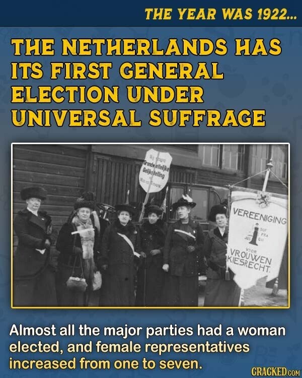 THE YEAR WAS 1922... THE NETHERLANDS HAS ITS FIRST GENERAL ELECTION UNDER UNIVERSAL SUFFRAGE a sourc Gronde jettelike Geljks/felling Mac to E THE VEREENIGING sur FRA OIL an VOOK VROUWEN KIESRECHT. CRACKED.COM Almost all the major parties had a woman elected, and female representatives increased from one to seven.