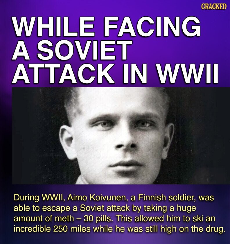 CRACKED WHILE FACING A SOVIET ATTACK IN WWII During WWII, Aimo Koivunen, a Finnish soldier, was able to escape a Soviet attack by taking a huge amount of meth - 30 pills. This allowed him to ski an incredible 250 miles while he was still high on the drug.