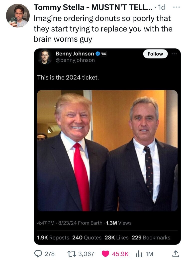 Tommy Stella - MUSTN'T TELL... 1d ... Imagine ordering donuts so poorly that they start trying to replace you with the brain worms guy Benny Johnson SHOW Follow @bennyjohnson This is the 2024 ticket. 4:47 PM 8/23/24 From Earth 1.3M Views 1.9K Reposts 240 Quotes 28K Likes 229 Bookmarks 278 3,067 45.9K 1M