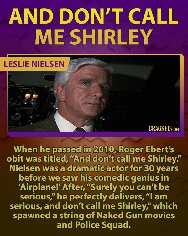 AND DON'T CALL ME SHIRLEY LESLIE NIELSEN CRACKED.COM When he passed in 2010, Roger Ebert's obit was titled, And don't call me Shirley. Nielsen was a dramatic actor for 30 years before we saw his comedic genius in 'Airplane!' After, Surely you can't be serious, he perfectly delivers, I am serious, and don't call me Shirley, which spawned a string of Naked Gun movies and Police Squad.