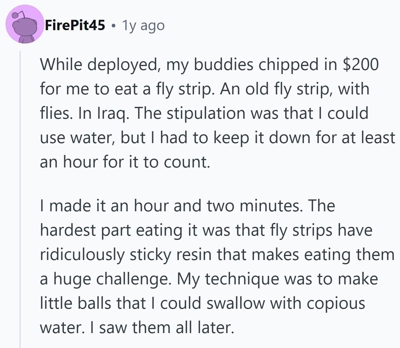 FirePit45 a 1y ago While deployed, my buddies chipped in $200 for me to eat a fly strip. An old fly strip, with flies. In Iraq. The stipulation was that | could use water, but I had to keep it down for at least an hour for it to count. | made it an hour and two minutes. The hardest part eating it was that fly strips have ridiculously sticky resin that makes eating them a huge challenge. My technique was to make little balls that I could swallow with copious water. I saw them all later.