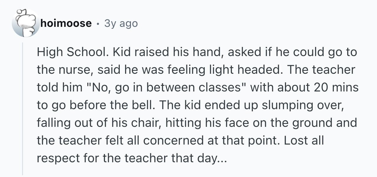hoimoose . 3y ago High School. Kid raised his hand, asked if he could go to the nurse, said he was feeling light headed. The teacher told him No, go in between classes with about 20 mins to go before the bell. The kid ended up slumping over, falling out of his chair, hitting his face on the ground and the teacher felt all concerned at that point. Lost all respect for the teacher that day...