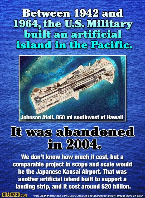 Between 1942 and 1964, the U.S. Military built an artificial island in the Pacific. Johnson Atoll, 860 mi southwest of Hawaii It was abandoned in 2004. We don't know how much it cost, but a comparable project in scope and scale would be the Japanese Kansai Airport. That was another artificial island built to support a landing strip, and it cost around $20 billion. CRACKED.COM www.urbanghostsmedia.com/2010/04/isolated-and-abandoned-military-airbase-johnston-atoll