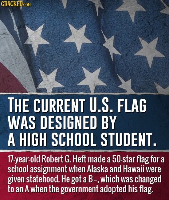 CRACKED.COM THE CURRENT U.S. FLAG WAS DESIGNED BY A HIGH SCHOOL STUDENT. 17-year-old Robert G. Heft made a 50-star flag for a school assignment when Alaska and Hawaii were given statehood. Не got a В-, which was changed to an A when the government adopted his flag.