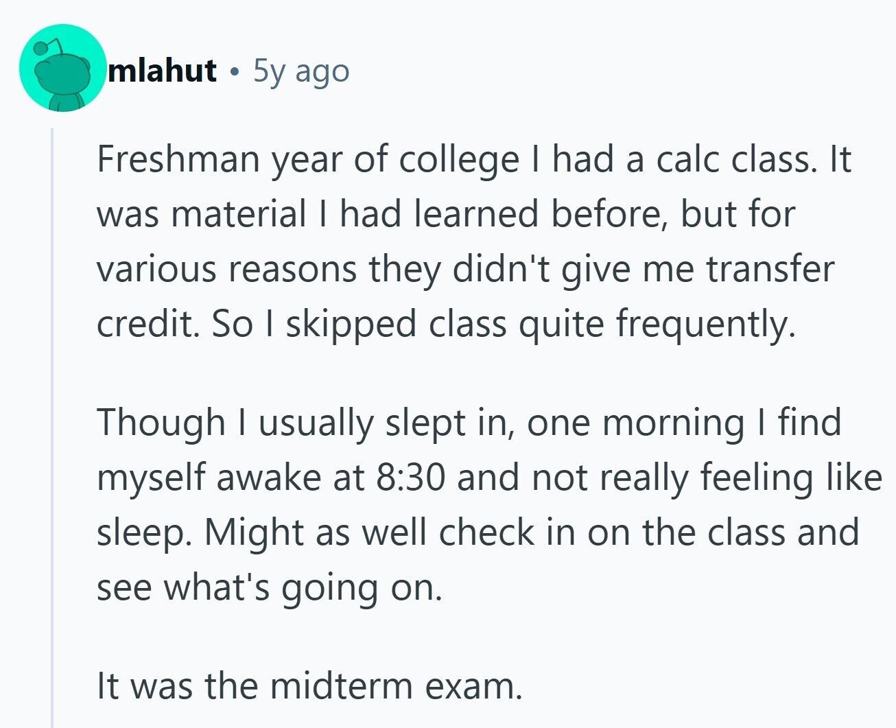 mlahut 5y ago Freshman year of college I had a calc class. It was material I had learned before, but for various reasons they didn't give me transfer credit. So I skipped class quite frequently. Though I usually slept in, one morning I find myself awake at 8:30 and not really feeling like sleep. Might as well check in on the class and see what's going on. It was the midterm exam. 
