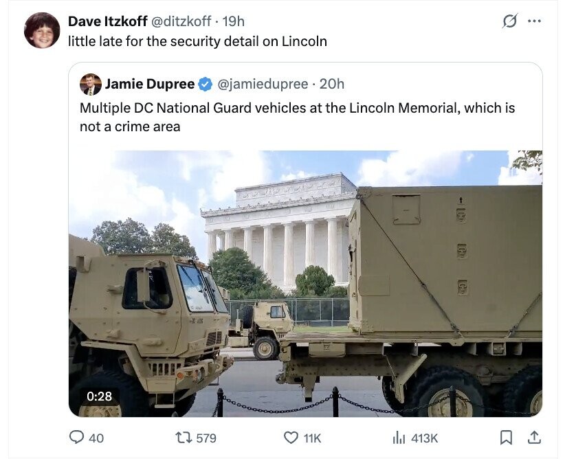 Dave Itzkoff @ditzkoff f . 19h G ... little late for the security detail on Lincoln Jamie Dupree @jamiedupree.20h Multiple DC National Guard vehicles at the Lincoln Memorial, which is not a crime area 0:28 40 579 11K del 413K 
