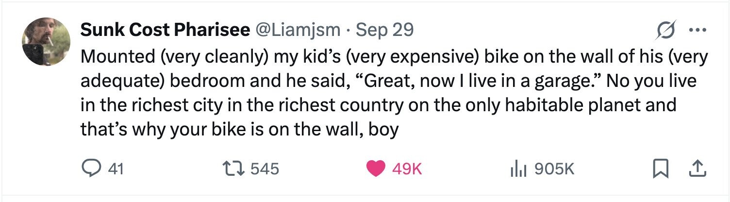 Sunk Cost Pharisee @Liamjsm . Sep 29 ... Mounted (very cleanly) my kid's (very expensive) bike on the wall of his (very adequate) bedroom and he said, Great, now I live in a garage. No you live in the richest city in the richest country on the only habitable planet and that's why your bike is on the wall, boy 41 545 49K del 905K 