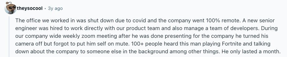 theysocool Зу ago The office we worked in was shut down due to covid and the company went 100% remote. A new senior engineer was hired to work directly with our product team and also manage a team of developers. During our company wide weekly zoom meeting after he was done presenting for the company he turned his camera off but forgot to put him self on mute. 100+ people heard this man playing Fortnite and talking down about the company to someone else in the background among other things. Не only lasted a month. 