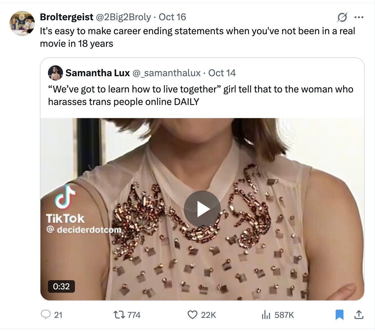 G ... Broltergeist @2Big2Broly Oct 16 It's easy to make career ending statements when you've not been in a real movie in 18 years Samantha Lux @_samanthalux Oct 14 We've got to learn how to live together girl tell that to the woman who harasses trans people online DAILY TikTok @ deciderdotcom 0:32 21 774 22K 587K 