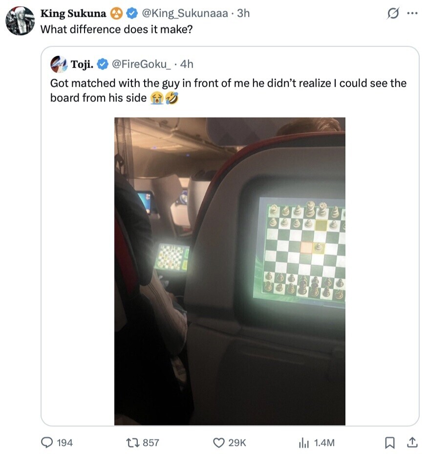 S King Sukuna @King_Sukunaaa.3h ... What difference does it make? Toji. @FireGoku_ 4h Got matched with the guy in front of me he didn't realize I could see the board from his side 194 857 29K del 1.4M 