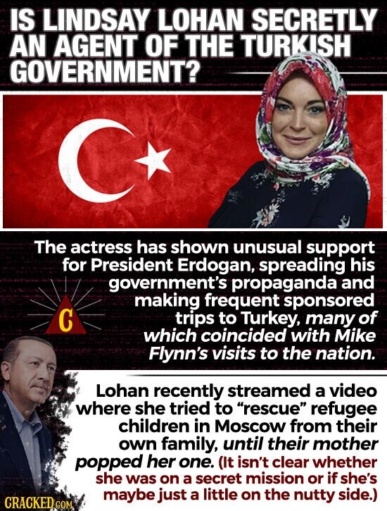 IS LINDSAY LOHAN SECRETLY AN AGENT OF THE TURKISH GOVERNMENT? The actress has shown unusual support for President Erdogan, spreading his government's propaganda and making frequent sponsored С trips to Turkey, many of which coincided with Mike Flynn's visits to the nation. Lohan recently streamed a video where she tried to rescue refugee children in Moscow from their own family, until their mother popped her one. (It isn't clear whether she was on a secret mission or if she's maybe just a little on the nutty side.) CRACKED GOM