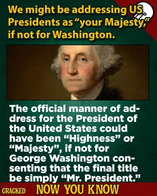 We might be addressing US Presidents as your Majesty, if not for Washington. The official manner of ad- dress for the President of the United States could have been Highness or Majesty, if not for George Washington con- senting that the final title be simply Mr. President. CRACKED NOW YOU KNOW