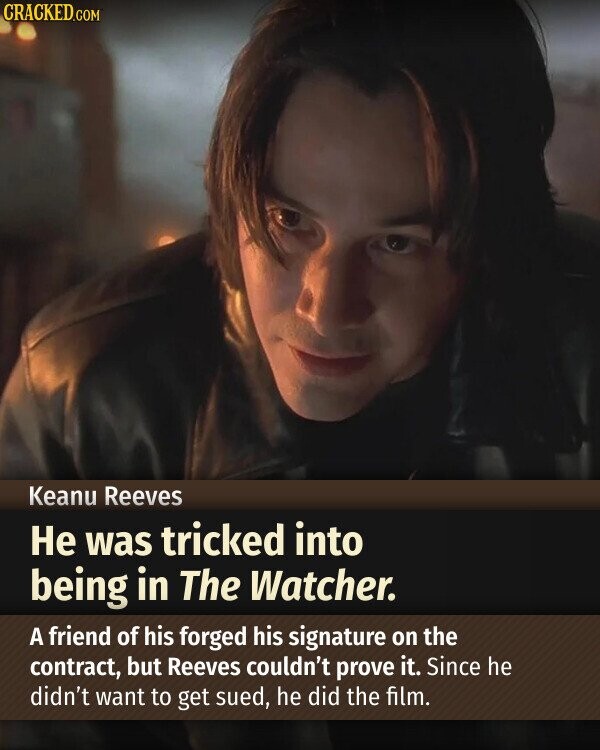 CRACKED.COM Keanu Reeves Не was tricked into being in The Watcher. A friend of his forged his signature on the contract, but Reeves couldn't prove it. Since he didn't want to get sued, he did the film.