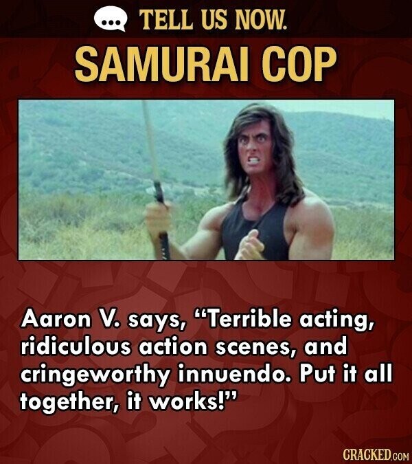 ... TELL US NOW. SAMURAI COP Aaron V. says, Terrible acting, ridiculous action scenes, and cringeworthy innuendo. Put it all together, it works! CRACKED.COM