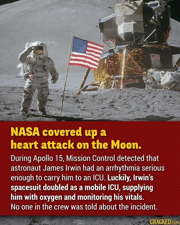 UNITED STATES NASA covered up a heart attack on the Moon. During Apollo 15, Mission Control detected that astronaut James Irwin had an arrhythmia serious enough to carry him to an ICU. Luckily, Irwin's spacesuit doubled as a mobile ICU, supplying him with oxygen and monitoring his vitals. No one in the crew was told about the incident. GRACKED COM