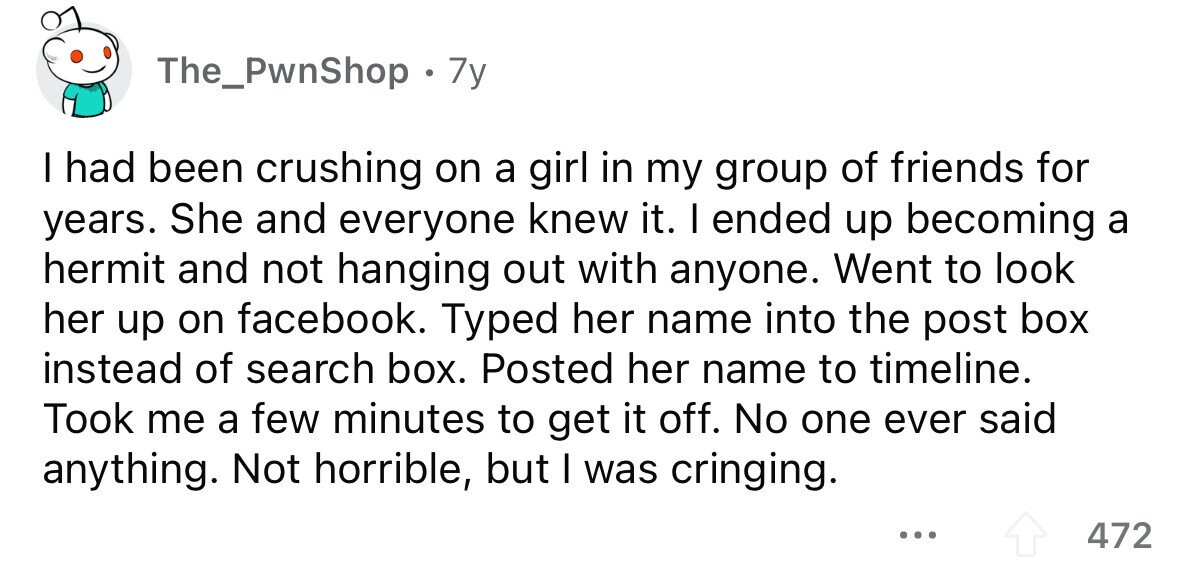 The_PwnShop 7y I had been crushing on a girl in my group of friends for years. She and everyone knew it. I ended up becoming a hermit and not hanging out with anyone. Went to look her up on facebook. Typed her name into the post box instead of search box. Posted her name to timeline. Took me a few minutes to get it off. No one ever said anything. Not horrible, but I was cringing. ... 472 