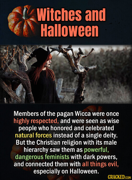 Witches and Halloween Members of the pagan Wicca were once highly respected, and were seen as wise people who honored and celebrated natural forces instead of a single deity. But the Christian religion with its male hierarchy saw them as powerful, dangerous feminists with dark powers, and connected them with all things evil, especially on Halloween. CRACKED.COM