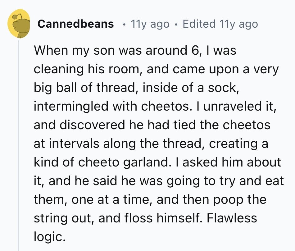 Cannedbeans 11y ago . Edited 11y ago When my son was around 6, I was cleaning his room, and came upon a very big ball of thread, inside of a sock, intermingled with cheetos. I unraveled it, and discovered he had tied the cheetos at intervals along the thread, creating a kind of cheeto garland. I asked him about it, and he said he was going to try and eat them, one at a time, and then poop the string out, and floss himself. Flawless logic.