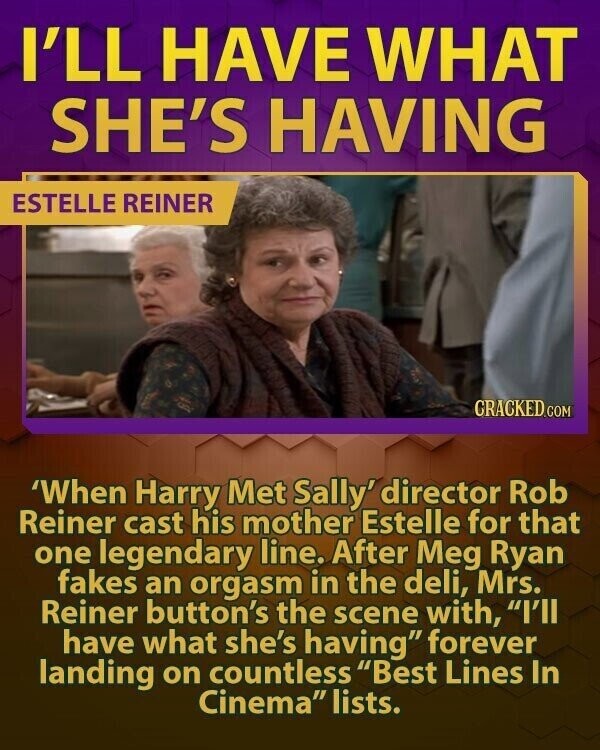I'LL HAVE WHAT SHE'S HAVING ESTELLE REINER CRACKED.COM 'When Harry Met Sally' director Rob Reiner cast his mother Estelle for that one legendary line. After Meg Ryan fakes an orgasm in the deli, Mrs. Reiner button's the scene with, I'll have what she's having forever landing on countless Best Lines In Cinema lists.