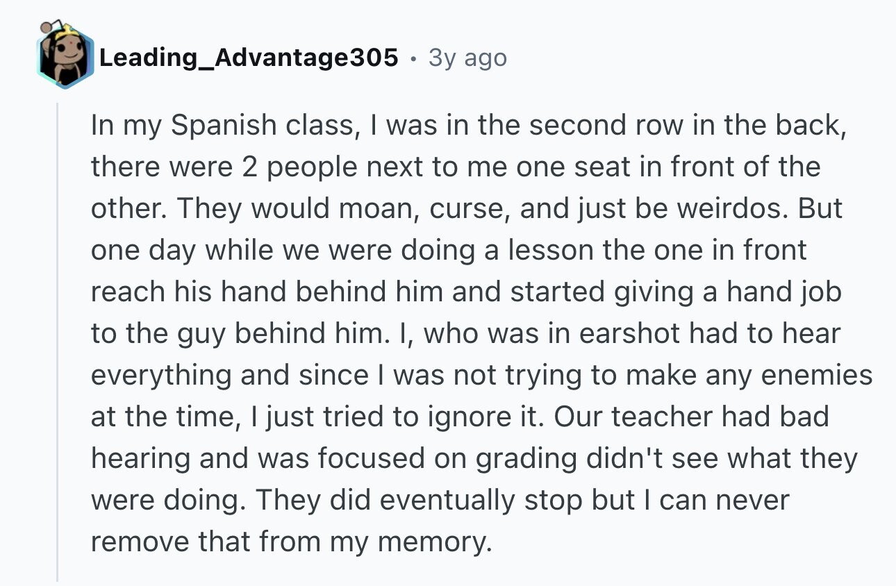 Leading_Advantage305 3y ago In my Spanish class, I was in the second row in the back, there were 2 people next to me one seat in front of the other. They would moan, curse, and just be weirdos. But one day while we were doing a lesson the one in front reach his hand behind him and started giving a hand job to the guy behind him. I, who was in earshot had to hear everything and since I was not trying to make any enemies at the time, I just tried to ignore it. Our teacher had bad hearing