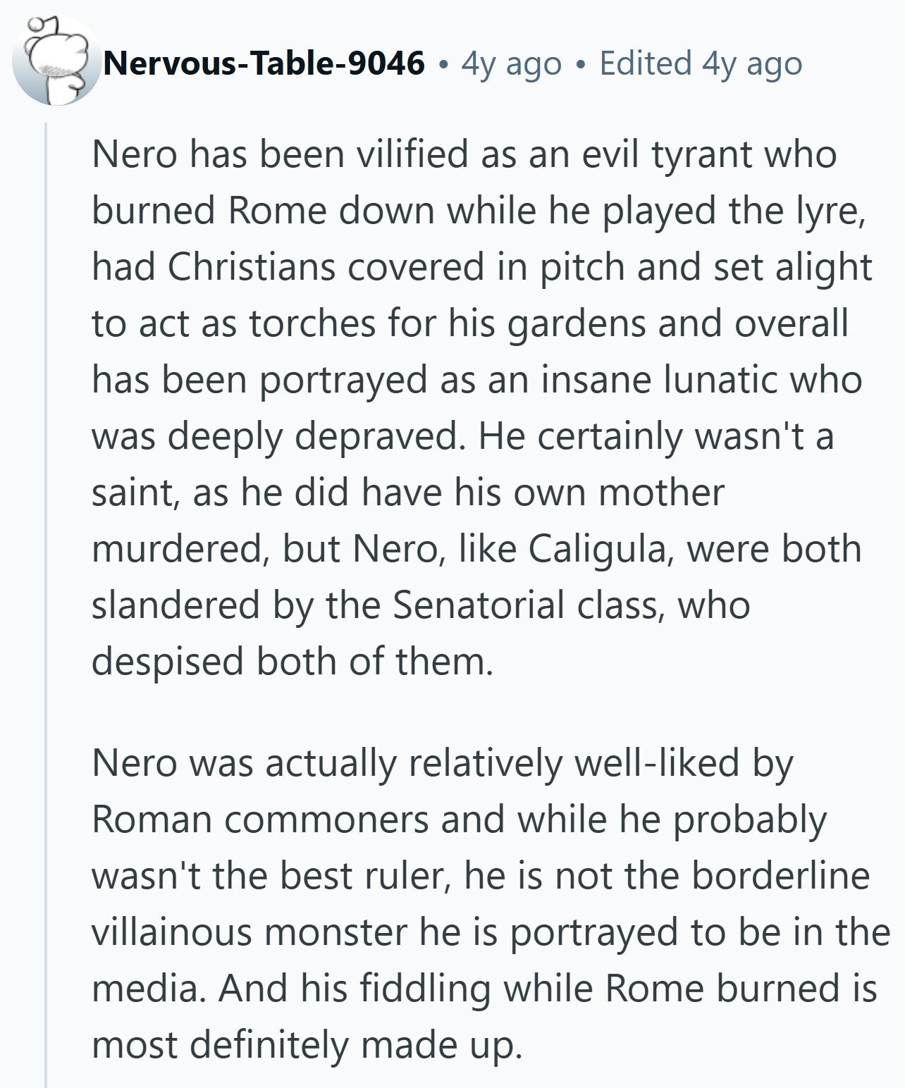 Nervous-Table-9046 4y ago Edited 4y ago Nero has been vilified as an evil tyrant who burned Rome down while he played the lyre, had Christians covered in pitch and set alight to act as torches for his gardens and overall has been portrayed as an insane lunatic who was deeply depraved. Не certainly wasn't a saint, as he did have his own mother murdered, but Nero, like Caligula, were both slandered by the Senatorial class, who despised both of them. Nero was actually relatively well-liked by Roman commoners and while he probably wasn't the best ruler, he is not the
