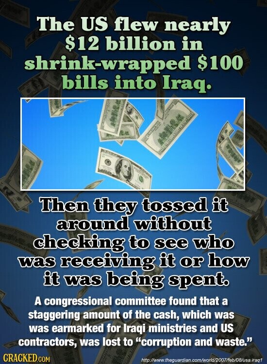The US flew nearly $12 billion in shrink-wrapped $100 bills into Iraq. KAZA Then they tossed it around without checking to see who was receiving it or how it was being spent. A congressional committee found that a staggering amount of the cash, which was was earmarked for Iraqi ministries and US contractors, was lost to corruption and waste. CRACKED.COM http://www.theguardian.com/world/2007/feb/08/usa iraq1