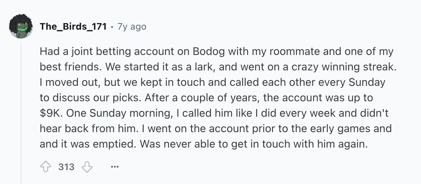 The_Birds_171 . 7y ago Had a joint betting account on Bodog with my roommate and one of my best friends. We started it as a lark, and went on a crazy winning streak. I moved out, but we kept in touch and called each other every Sunday to discuss our picks. After a couple of years, the account was up to $9K. One Sunday morning, | called him like I did every week and didn't hear back from him. | went on the account prior to the early games and and it was emptied. Was never able to get in