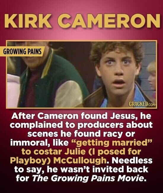 KIRK CAMERON GROWING PAINS CRACKED.COM After Cameron found Jesus, he complained to producers about scenes he found racy or immoral, like getting married to costar Julie CI posed for Playboy) McCullough. Needless to say, he wasn't invited back for The Growing Pains Movie.