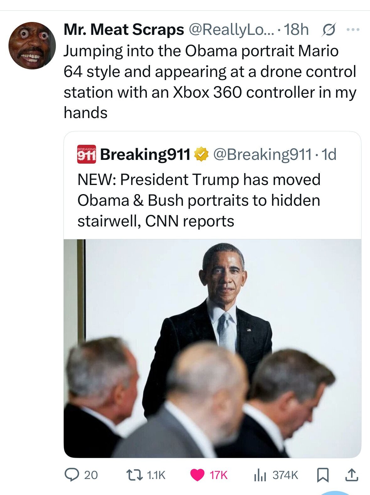 Mr. Meat Scraps @ReallyLo... 18h s ... Jumping into the Obama portrait Mario 64 style and appearing at a drone control station with an Xbox 360 controller in my hands BREAKING 911 Breaking911 @Breaking911-1d NEW: President Trump has moved Obama & Bush portraits to hidden stairwell, CNN reports 20 1.1K the 374K 17K 