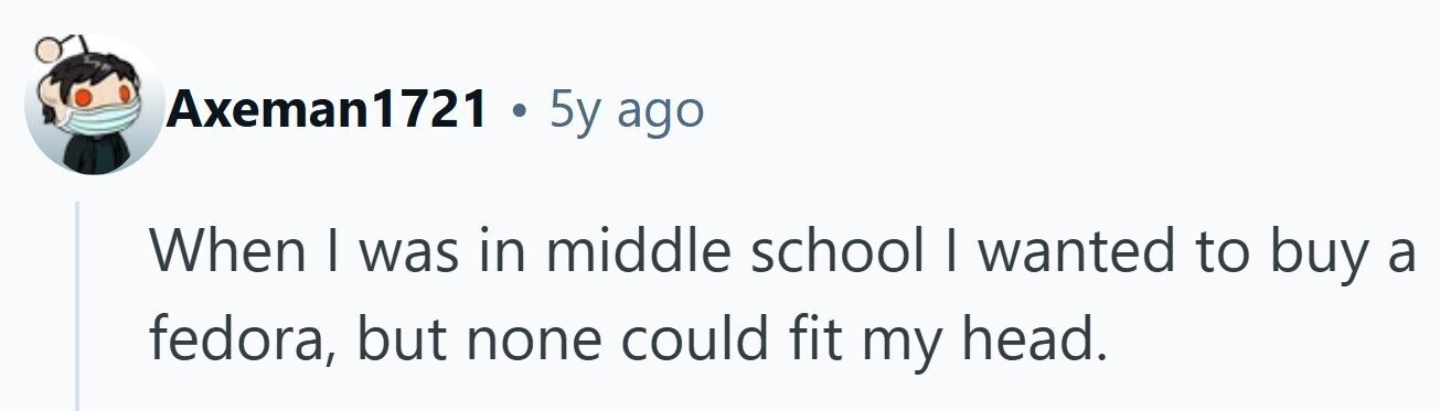 Axeman1721 . 5y ago When I was in middle school I wanted to buy a fedora, but none could fit my head. 