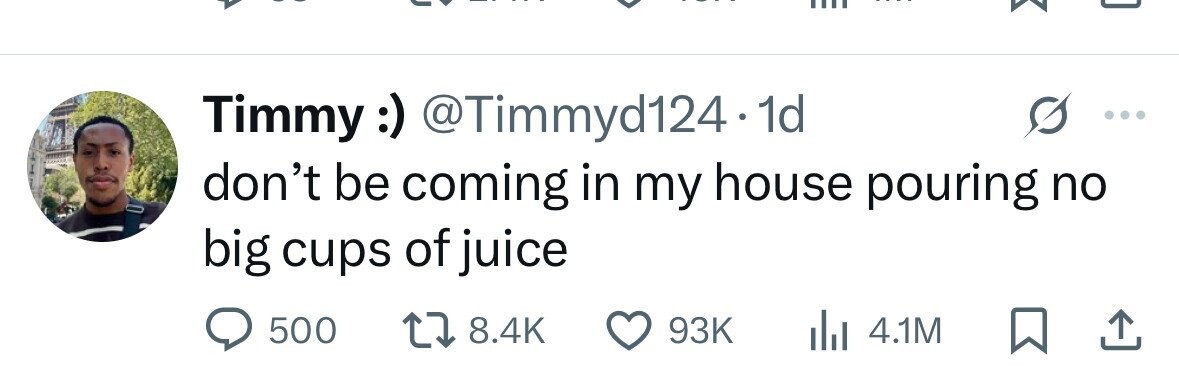 Timmy :) @Timmyd124.1 1d don't be coming in my house pouring no big cups of juice 500 8.4K 93K 4.1M 