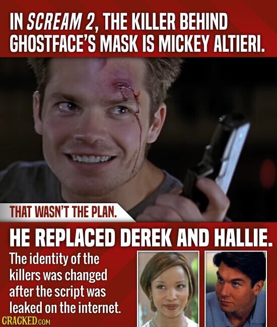 IN SCREAM 2, THE KILLER BEHIND GHOSTFACE'S MASK IS MICKEY ALTIERI. THAT WASN'T THE PLAN. НЕ REPLACED DEREK AND HALLIE. The identity of the killers was changed after the script was leaked on the internet. CRACKED.COM