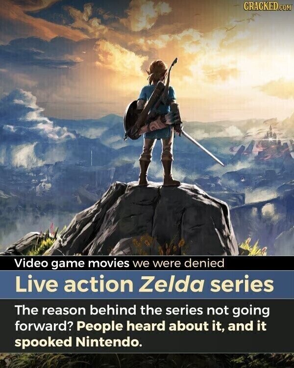 CRACKED.COM Video game movies we were denied Live action Zelda series The reason behind the series not going forward? People heard about it, and it spooked Nintendo.