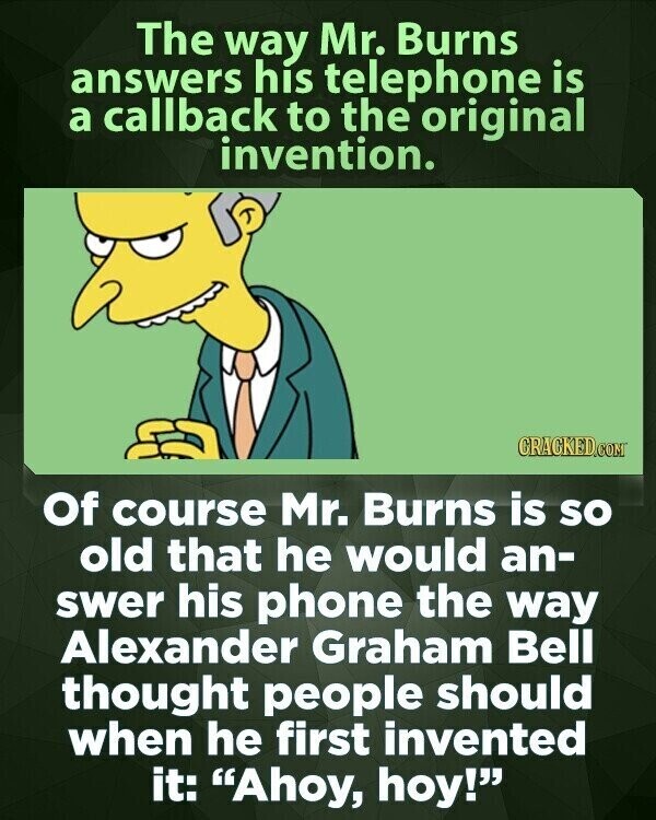 The way Mr. Burns answers his telephone is a callback to the original invention. CRACKED.COM Of course Mr. Burns is so old that he would an- swer his phone the way Alexander Graham Bell thought people should when he first invented it: Ahoy, hoy!