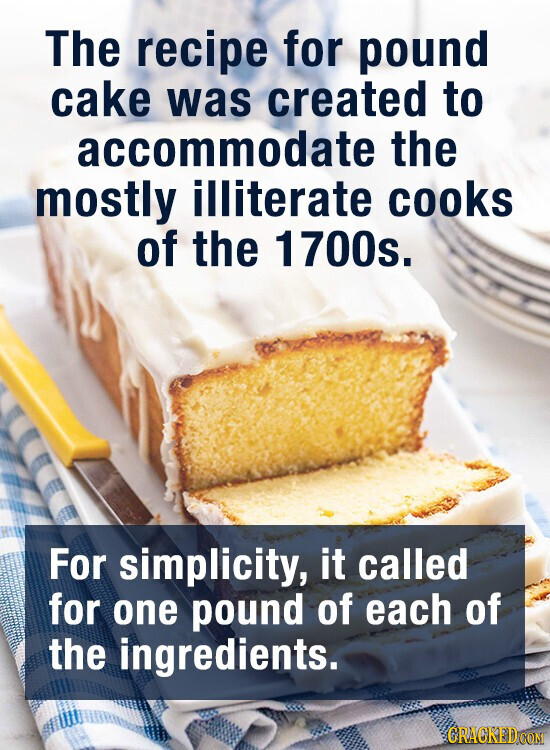 The recipe for pound cake was created to accommodate the mostly illiterate cooks of the 1700s. For simplicity, it called for one pound of each of the ingredients. GRACKED.COM