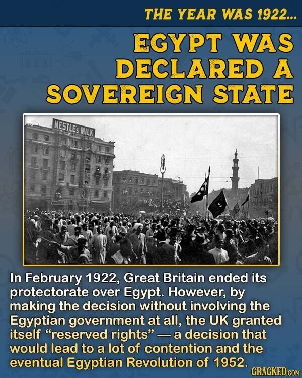 THE YEAR WAS 1922... EGYPT WAS DECLARED A SOVEREIGN STATE NESTLES MILK In February 1922, Great Britain ended its protectorate over Egypt. However, by making the decision without involving the Egyptian government at all, the UK granted itself reserved rights - а decision that would lead to a lot of contention and the eventual Egyptian Revolution of 1952. CRACKED.COM