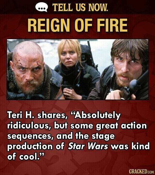 ... TELL US NOW. REIGN OF FIRE Teri H. shares, Absolutely ridiculous, but some great action sequences, and the stage production of Star Wars was kind of cool. CRACKED.COM